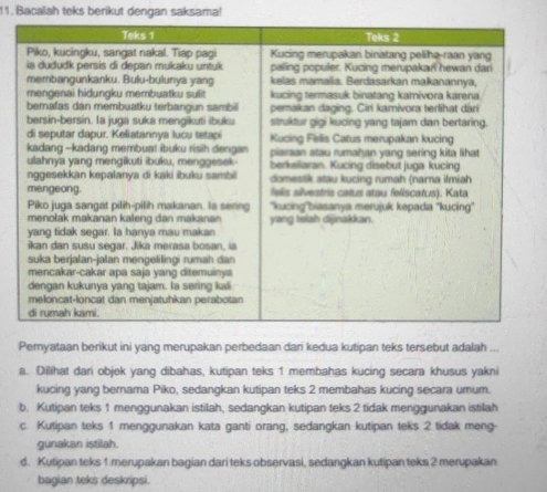 Bacalah teks berikut dengan saksama!
Peryataan berikut ini yang merupakan perbedaan dari kedua kutipan teks tersebut adalah
a. Dilihat dari objek yang dibahas, kutipan teks 1 membahas kucing secara khusus yakni
kucing yang bernama Piko, sedangkan kutipan teks 2 membahas kucing secara umum.
b. Kutipan teks 1 menggunakan istilah, sedangkan kutipan teks 2 tidak menggunakan istilah
c. Kutipan teks 1 menggunakan kata ganti orang, sedangkan kutipan teks 2 tidak meng-
gunakan istilah.
d. Kutipan teks 1 merupakan bagian dari teks observasi, sedangkan kutipan teks 2 merupakan
bagian teks deskripsi.