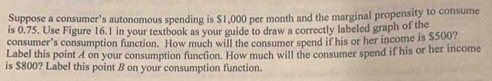 Suppose a consumer’s autonomous spending is $1,000 per month and the marginal propensity to consume 
is 0.75. Use Figure 16.1 in your textbook as your guide to draw a correctly labeled graph of the 
consumer’s consumption function. How much will the consumer spend if his or her income is $500? 
Label this point A on your consumption function. How much will the consumer spend if his or her income 
is $800? Label this point B on your consumption function.