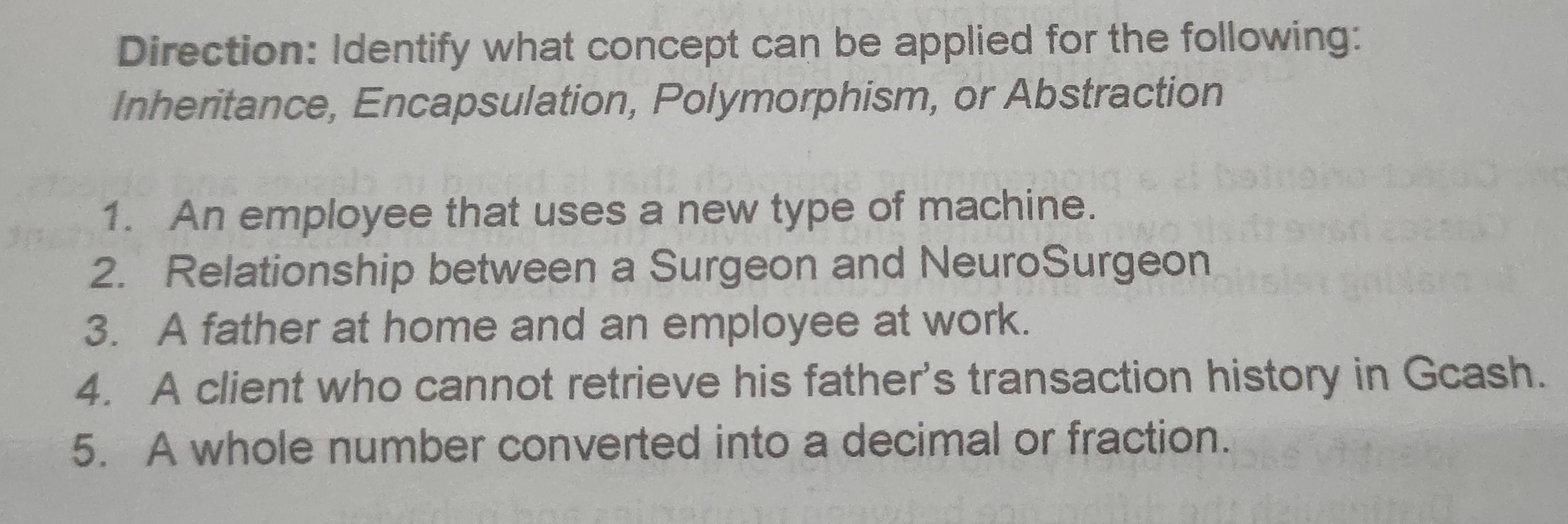 Direction: Identify what concept can be applied for the following: 
Inheritance, Encapsulation, Polymorphism, or Abstraction 
1. An employee that uses a new type of machine. 
2. Relationship between a Surgeon and NeuroSurgeon 
3. A father at home and an employee at work. 
4. A client who cannot retrieve his father's transaction history in Gcash. 
5. A whole number converted into a decimal or fraction.