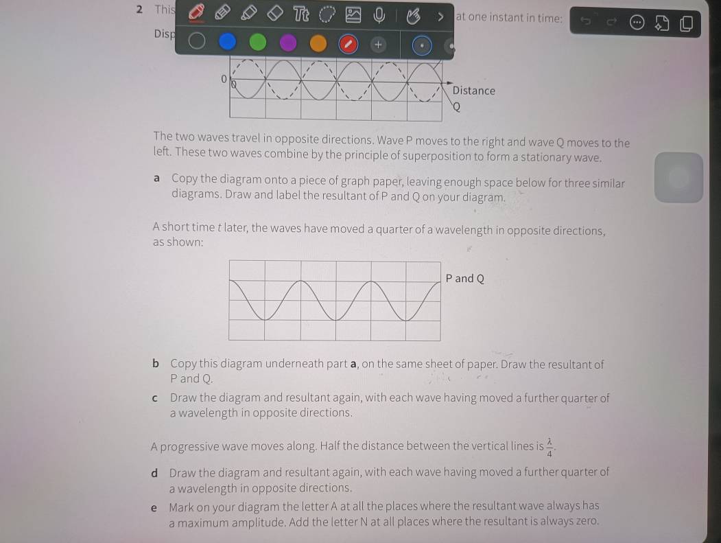 This at one instant in time: 
Disp 
+ . 
The two waves travel in opposite directions. Wave P moves to the right and wave Q moves to the 
left. These two waves combine by the principle of superposition to form a stationary wave. 
a Copy the diagram onto a piece of graph paper, leaving enough space below for three similar 
diagrams. Draw and label the resultant of P and Q on your diagram. 
A short time t later, the waves have moved a quarter of a wavelength in opposite directions, 
as shown: 
b Copy this diagram underneath part a, on the same sheet of paper. Draw the resultant of
P and Q. 
c Draw the diagram and resultant again, with each wave having moved a further quarter of 
a wavelength in opposite directions. 
A progressive wave moves along. Half the distance between the vertical lines is  lambda /4 . 
d Draw the diagram and resultant again, with each wave having moved a further quarter of 
a wavelength in opposite directions. 
e Mark on your diagram the letter A at all the places where the resultant wave always has 
a maximum amplitude. Add the letter N at all places where the resultant is always zero.