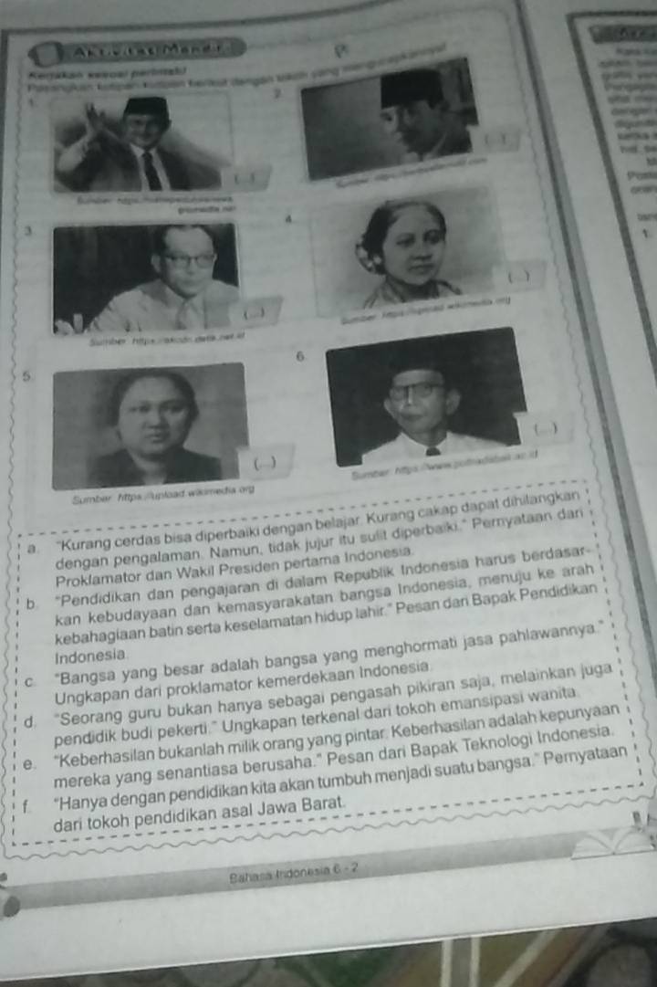 A ad Men 
Ktesruken Kipen Kusban Kertut dengan Wrkch song mengosskanny
Kerikan sewoal perinal
a 



3

Gumber Ttgis grad wikoneka on
6
5
)
Sumber https//'uplo
a. “Kurang cerdas bisa diperbaiki dengan belajar. Kurang cakap dapat dihilangkan
dengan pengalaman. Namun, tidak jujur itu sulit diperbaiki." Pernyataan dar
Proklamator dan Wakil Presiden pertama Indonesia.
b. “Pendidikan dan pengajaran di dalam Republik Indonesia harus berdasar-
kan kebudayaan dan kemasyarakatan bangsa Indonesia, menuju ke arah
kebahagiaan batin serta keselamatan hidup lahir." Pesan dari Bapak Pendidikan
c. “Bangsa yang besar adalah bangsa yang menghormati jasa pahlawannya.”
Indonesia
Ungkapan dari proklamator kemerdekaan Indonesia
d. “Seorang guru bukan hanya sebagai pengasah pikiran saja, melainkan juga
pendidik budi pekerti." Ungkapan terkenal dari tokoh emansipasi wanita
e. “Keberhasilan bukanlah milik orang yang pintar. Keberhasilan adalah kepunyaan
mereka yang senantiasa berusaha." Pesan dari Bapak Teknologi Indonesia.
f “Hanya dengan pendidikan kita akan tumbuh menjadi suatu bangsa.” Pernyataan
dari tokoh pendidikan asal Jawa Barat.
Bahasa Indonesia C= 2