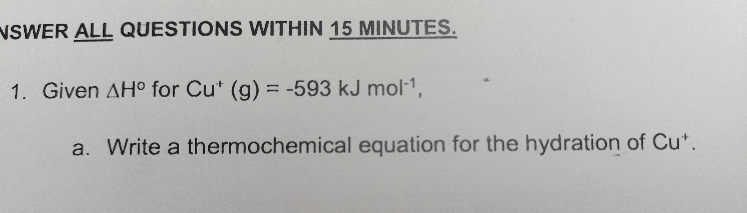 NSWER ALL QUESTIONS WITHIN 15 MINUTES. 
1. Given △ H° for Cu^+(g)=-593kJmol^(-1), 
a. Write a thermochemical equation for the hydration of Cu^+.