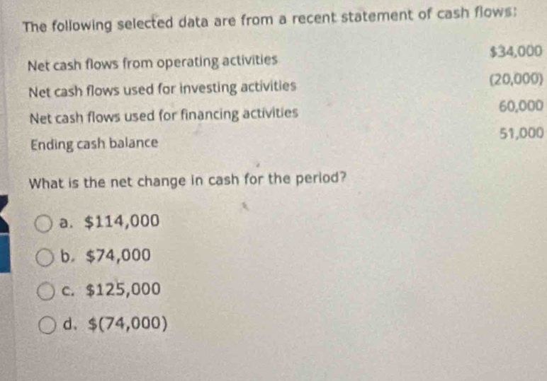 The following selected data are from a recent statement of cash flows:
$34,000
Net cash flows from operating activities
Net cash flows used for investing activities
(20,000)
Net cash flows used for financing activities 60,000
51,000
Ending cash balance
What is the net change in cash for the period?
a. $114,000
b. $74,000
c. $125,000
d、 $(74,000)