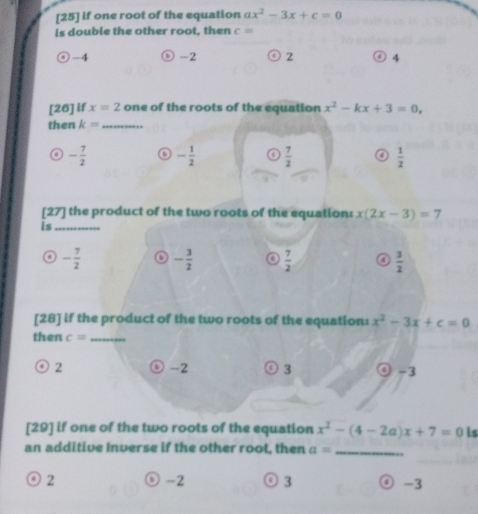 [25] if one root of the equation ax^2-3x+c=0
is double the other root, then c=
-4 ⊙ -2 ◎2 ) 4
[26] if x=2 one of the roots of the equation x^2-kx+3=0, 
then k= _
- 7/2  - 1/2   7/2  a  1/2 
[27] the product of the two roots of the equation: x(2x-3)=7
is_
- 7/2  - 3/2  o  7/2   3/2 
[28] if the product of the two roots of the equation: x^2-3x+c=0
then c= _
2 -2 ⓒ 3 ④ -3
[29] if one of the two roots of the equation x^2-(4-2a)x+7=0 is
an additive Inverse if the other root, then a= _
2
-2 3 -3