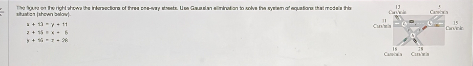 The figure on the right shows the intersections of three one-way streets. Use Gaussian elimination to solve the system of equations that models this
situation (shown below).
x+13=y+11
z+15=x+5
y+16=z+28
Cars/min