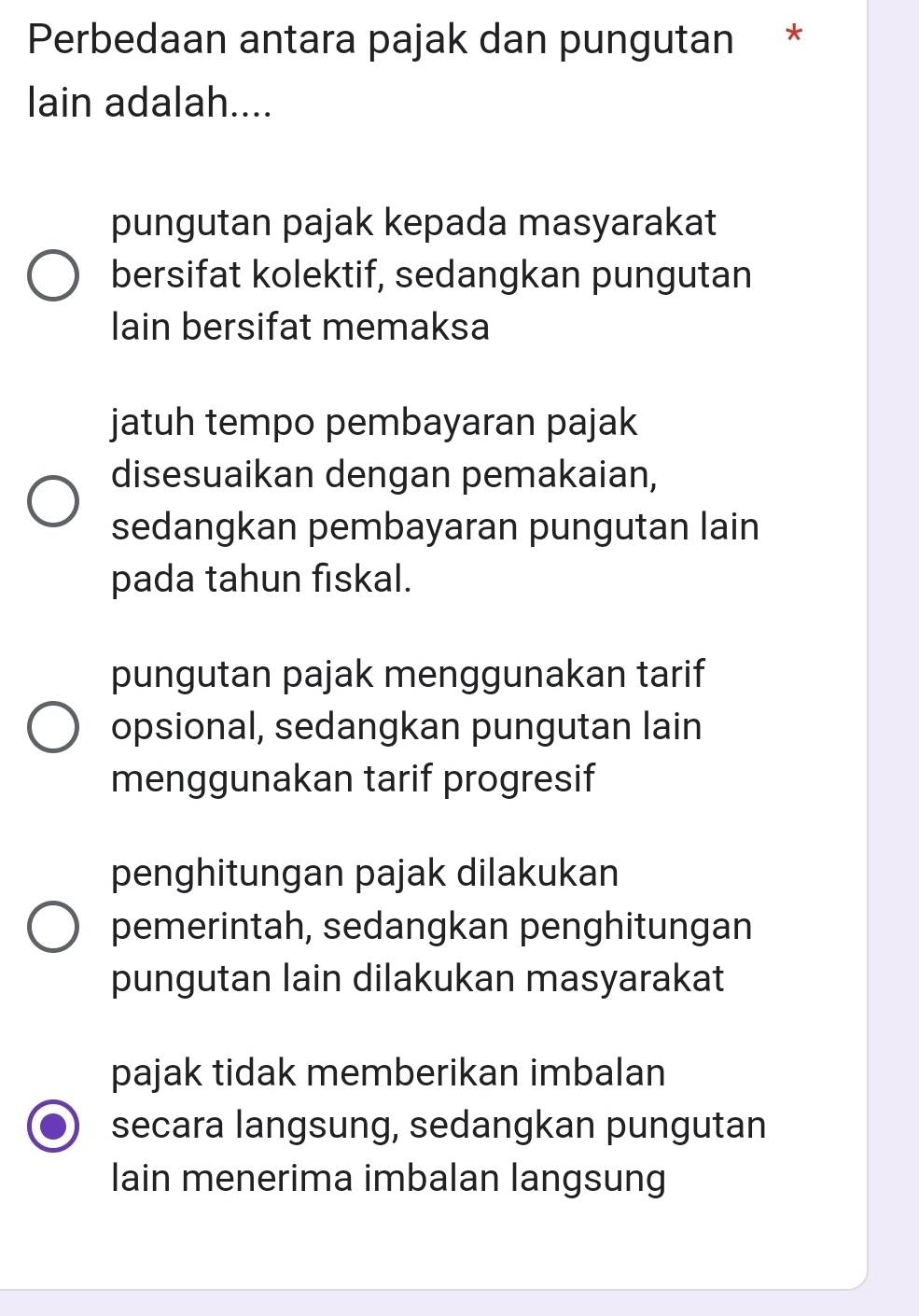 Perbedaan antara pajak dan pungutan *
lain adalah....
pungutan pajak kepada masyarakat
bersifat kolektif, sedangkan pungutan
lain bersifat memaksa
jatuh tempo pembayaran pajak
disesuaikan dengan pemakaian,
sedangkan pembayaran pungutan lain
pada tahun fiskal.
pungutan pajak menggunakan tarif
opsional, sedangkan pungutan lain
menggunakan tarif progresif
penghitungan pajak dilakukan
pemerintah, sedangkan penghitungan
pungutan lain dilakukan masyarakat
pajak tidak memberikan imbalan
secara langsung, sedangkan pungutan
lain menerima imbalan langsung