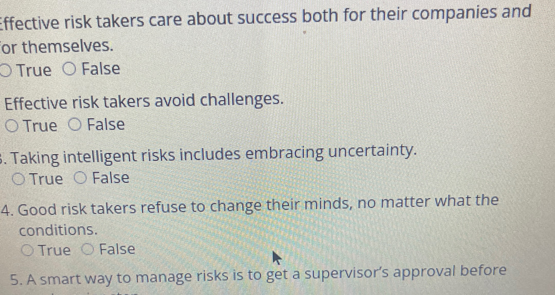 Effective risk takers care about success both for their companies and
or themselves.
True False
Effective risk takers avoid challenges.
True False
. Taking intelligent risks includes embracing uncertainty.
True False
4. Good risk takers refuse to change their minds, no matter what the
conditions.
True False
5. A smart way to manage risks is to get a supervisor’s approval before