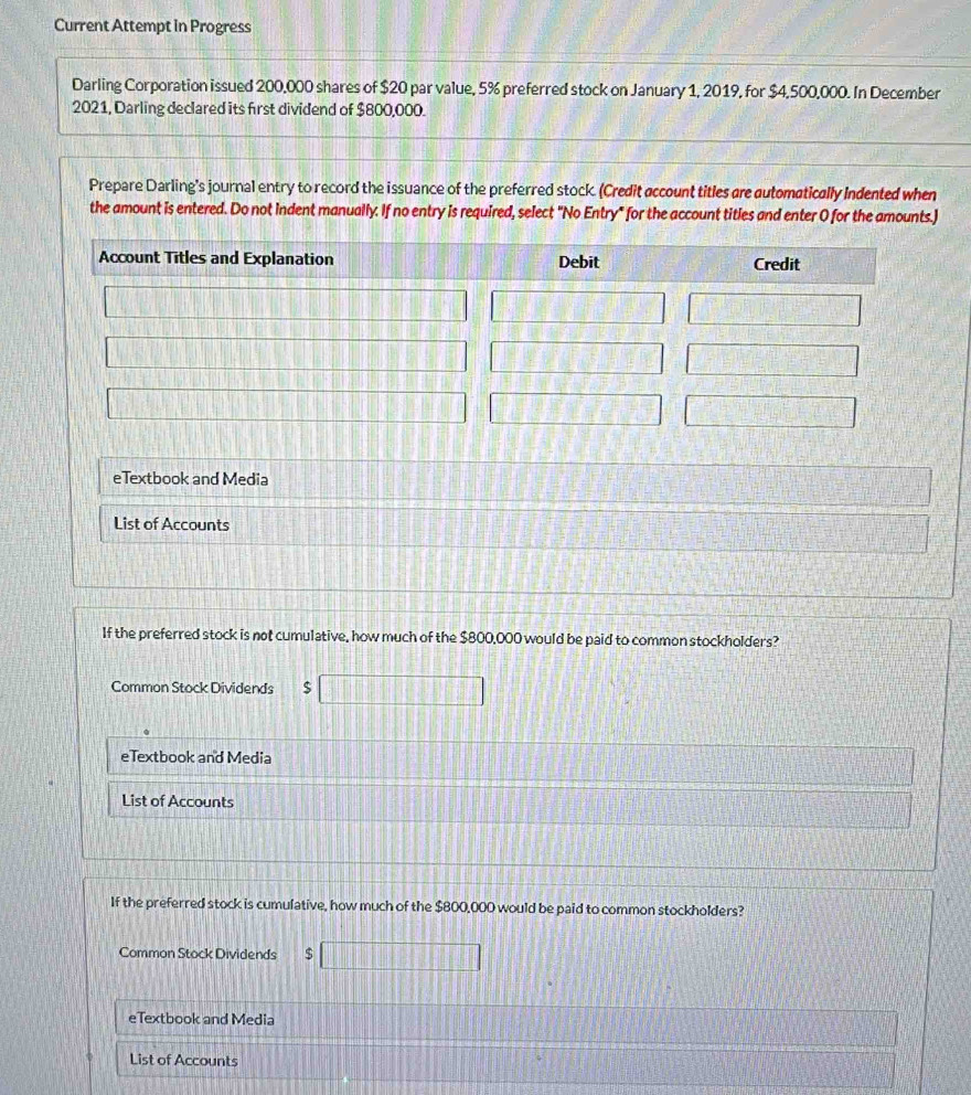 Current Attempt in Progress
Darling Corporation issued 200,000 shares of $20 par value, 5% preferred stock on January 1, 2019, for $4,500,000. In December
2021, Darling declared its first dividend of $800,000.
Prepare Darling’s journal entry to record the issuance of the preferred stock. (Credit account titles are automatically Indented when
the amount is entered. Do not indent manually. If no entry is required, select "No Entry" for the account titles and enter O for the amounts.)
eTextbook and Media
List of Accounts
If the preferred stock is not cumulative, how much of the $800,000 would be paid to common stockholders?
Common Stock Dividends □
eTextbook and Media
List of Accounts
If the preferred stock is cumulative, how much of the $800,000 would be paid to common stockholders?
Common Stock Dividends □
eTextbook and Media
List of Accounts