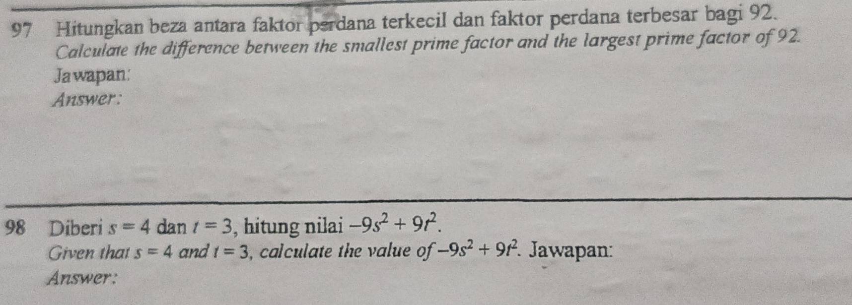 Hitungkan beza antara faktor perdana terkecil dan faktor perdana terbesar bagi 92. 
Calculate the difference between the smallest prime factor and the largest prime factor of 92. 
Ja wapan: 
Answer:
98 Diberi s=4 dan t=3 , hitung nilai -9s^2+9t^2. 
Given that s=4 and t=3 , calculate the value of -9s^2+9t^2 * Jawapan: 
Answer: