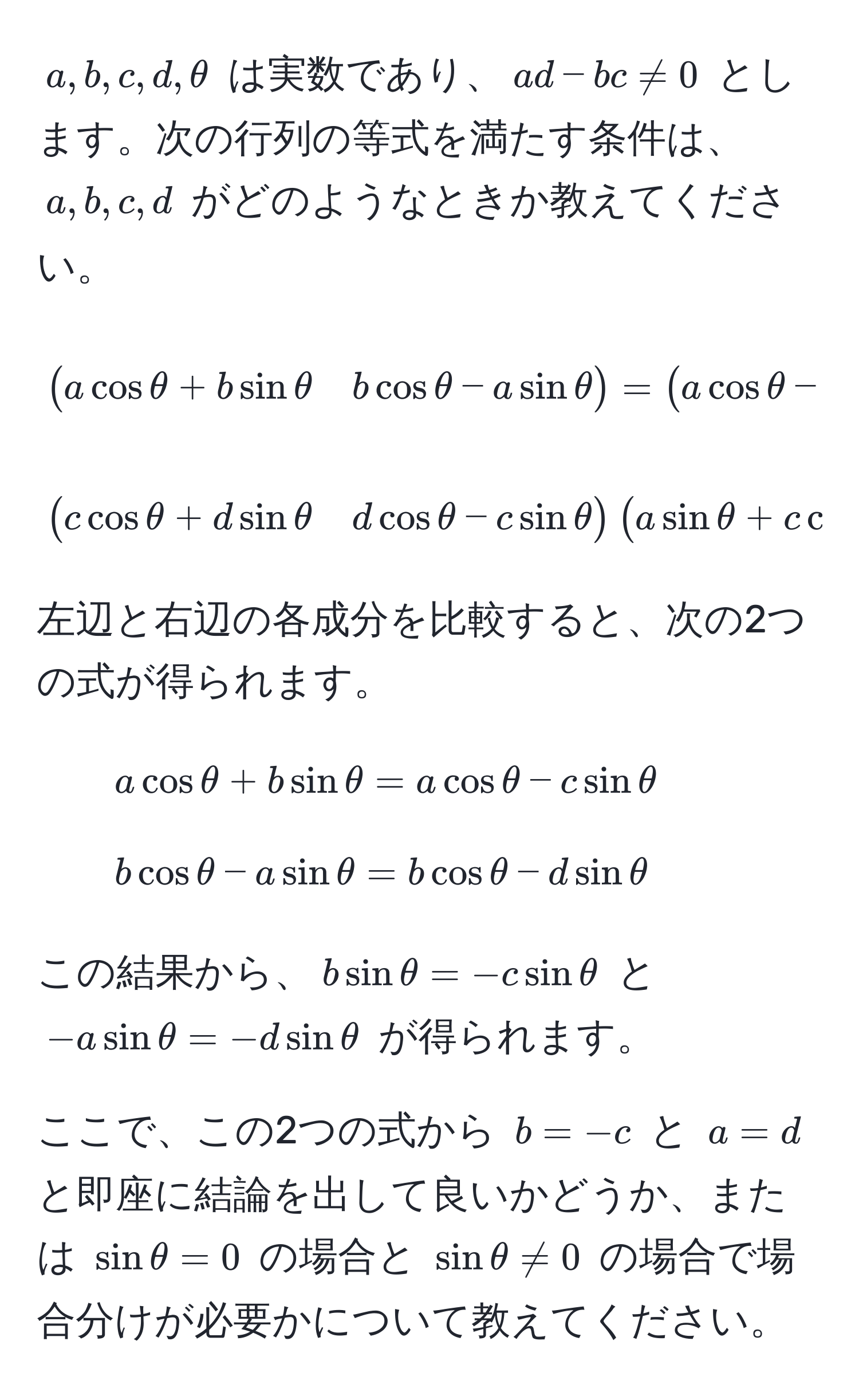 $a, b, c, d, θ$ は実数であり、$ad - bc != 0$ とします。次の行列の等式を満たす条件は、$a, b, c, d$ がどのようなときか教えてください。

[
beginpmatrix
a cos θ + b sin θ & b cos θ - a sin θ 
endpmatrix
=
beginpmatrix
a cos θ - c sin θ & b cos θ - d sin θ 
endpmatrix
]

[
beginpmatrix
c cos θ + d sin θ & d cos θ - c sin θ 
endpmatrix
beginpmatrix
a sin θ + c cos θ & b sin θ + d cos θ 
endpmatrix
]

左辺と右辺の各成分を比較すると、次の2つの式が得られます。

1. ( a cos θ + b sin θ = a cos θ - c sin θ )
2. ( b cos θ - a sin θ = b cos θ - d sin θ )

この結果から、( b sin θ = -c sin θ ) と ( -a sin θ = -d sin θ ) が得られます。

ここで、この2つの式から ( b = -c ) と ( a = d ) と即座に結論を出して良いかどうか、または ( sin θ = 0 ) の場合と ( sin θ != 0 ) の場合で場合分けが必要かについて教えてください。