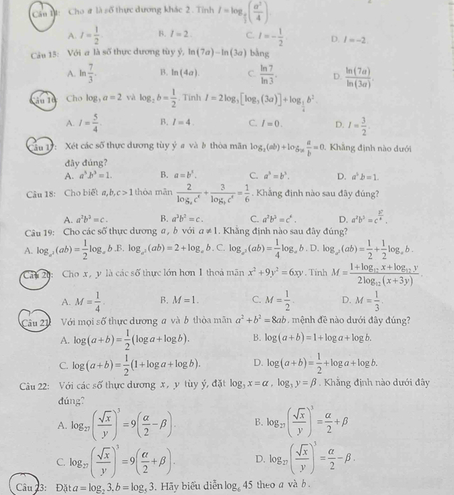 Cho # là số thực dương khác 2 . Tỉnh I=log _ a/2 ( a^2/4 ).
A. I= 1/2  B. I=2. C. I=- 1/2 . D. I=-2.
Câu 15: Với a là số thực dương tùy hat y,ln (7a)-ln (3a) bằng
A. ln  7/3 . B. ln (4a). C  ln 7/ln 3 . D.  ln (7a)/ln (3a) .
Tâu Tự: Cho log ,a=2 và log _2b= 1/2 . Tính I=2log _3[log _3(3a)]+log _ 1/4 b^2.
A. I= 5/4 . B. I=4. C. I=0. D. I= 3/2 .
Câu 17: Xét các số thực dương tùy ý # và à thòa mãn log _2(ab)+log _16 a/b =0. Khẳng định nào dưới
đây đúng?
A. a^5.b^3=1. B. a=b^3. C. a^3=b^3. D. a^5b=1.
Câu 18: Cho biết a,b, c>1 thỏa mãn frac 2log _ac^e+frac 3log _bc^e= 1/6 . Khẳng định nào sau đây đúng?
A. a^2b^2=c. B. a^3b^2=c. C. a^2b^3=c^6. D. a^2b^2=c^(frac 37)4.
Câu 19: Cho các số thực dương a , b với a!= 1. Khằng định nào sau đây đúng?
A. log _a^2(ab)= 1/2 log _a b.B. log _a^2(ab)=2+log _ab. C. log _a^2(ab)= 1/4 log _ab. D. log _a^2(ab)= 1/2 + 1/2 log _ab.
Câu 20: Cho x, y là các số thực lớn hơn 1 thoả mãn x^2+9y^2=6xy. Tính M=frac 1+log _12x+log _12y2log _12(x+3y).
A. M= 1/4 . B. M=1. C. M= 1/2 . D. M= 1/3 .
Câu 21  Với mọi số thực dương a và b thòa mãn a^2+b^2=8ab , mệnh đề nào dưới đây đúng?
A. log (a+b)= 1/2 (log a+log b). B. log (a+b)=1+log a+log b.
C. log (a+b)= 1/2 (1+log a+log b). D. log (a+b)= 1/2 +log a+log b.
Câu 22: Với cdcsdelta  thực dương x,y tùy ý, đặt log _3x=alpha ,log _3y=beta. Khắng định nào dưới đây
đúng?
A. log _27( sqrt(x)/y )^3=9( alpha /2 -beta ). B. log _27( sqrt(x)/y )^3= alpha /2 +beta
C. log _27( sqrt(x)/y )^3=9( alpha /2 +beta ). log _27( sqrt(x)/y )^3= alpha /2 -beta .
D.
Câu 23: Đặt a =log _23.b=log _53.  Hãy biểu diễn log _645 theo a và b .