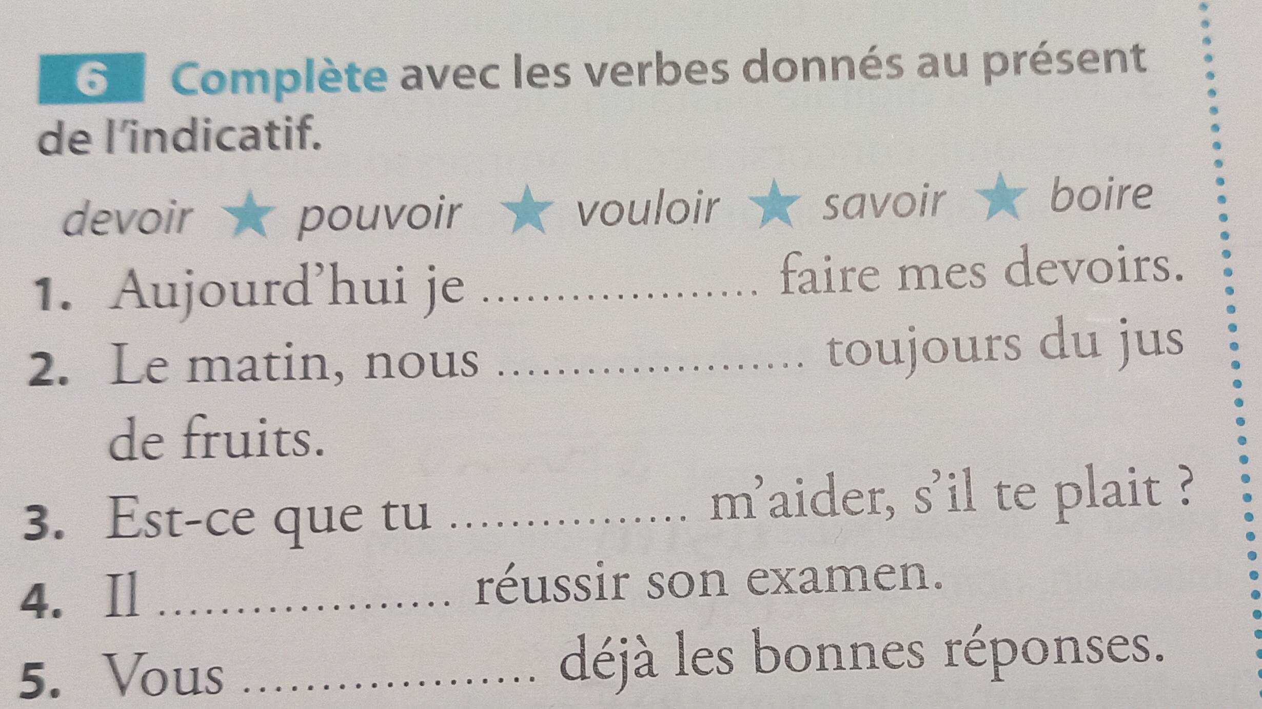 Complète avec les verbes donnés au présent 
de l’indicatif. 
devoir pouvoir vouloir savoir 
boire 
1. Aujourd’hui je _faire mes devoirs. 
2. Le matin, nous_ 
toujours du jus 
de fruits. 
3. Est-ce que tu_ 
m'aider, s'il te plait ? 
4. Il _réussir son examen. 
5. Vous _déjà les bonnes réponses.