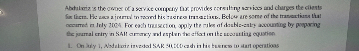 Abdulaziz is the owner of a service company that provides consulting services and charges the clients 
for them. He uses a journal to record his business transactions. Below are some of the transactions that 
occurred in July 2024. For each transaction, apply the rules of double-entry accounting by preparing 
the journal entry in SAR currency and explain the effect on the accounting equation. 
L On July 1, Abdulaziz invested SAR 50,000 cash in his business to start operations