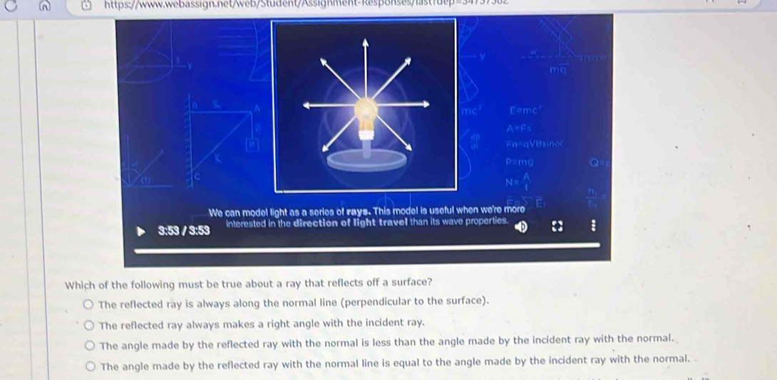 -1+x(8)
Bsinc
P-mv
N= A/t 
F
We can model light as a series of rays. This model is useful when we're more
3:53 / 3:53 interested in the direction of light travel than its wave properties. : :
Which of the following must be true about a ray that reflects off a surface?
The reflected ray is always along the normal line (perpendicular to the surface).
The reflected ray always makes a right angle with the incident ray.
The angle made by the reflected ray with the normal is less than the angle made by the incident ray with the normal.
The angle made by the reflected ray with the normal line is equal to the angle made by the incident ray with the normal.