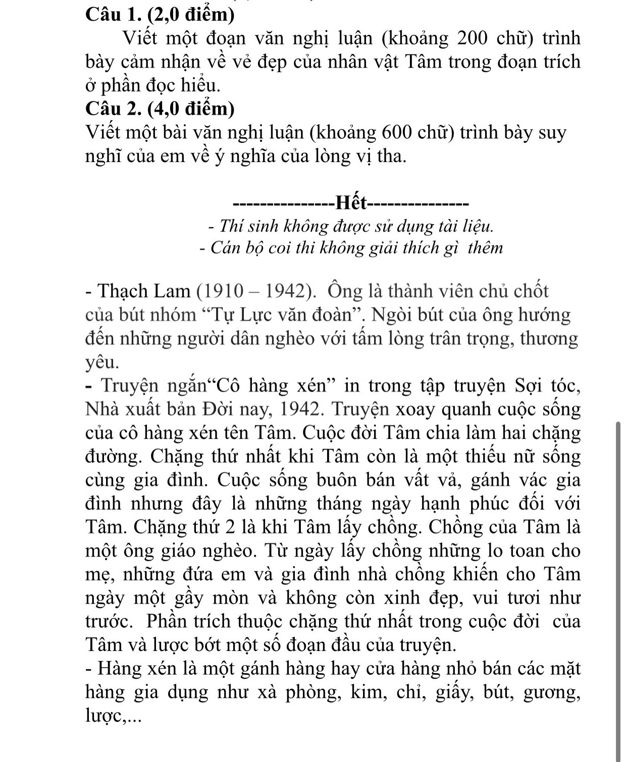 (2,0 điểm)
Viết một đoạn văn nghị luận (khoảng 200 chữ) trình
bày cảm nhận về vẻ đẹp của nhân vật Tâm trong đoạn trích
ở phần đọc hiểu.
Câu 2. (4,0 điểm)
Viết một bài văn nghị luận (khoảng 600 chữ) trình bày suy
nghĩ của em về ý nghĩa của lòng vị tha.
Hết
-  Thí sinh không được sử dụng tài liệu.
- Cán bộ coi thi không giải thích gì thêm
- Thạch Lam (1910 - 1942). Ông là thành viên chủ chốt
của bút nhóm “Tự Lực văn đoàn”. Ngòi bút của ông hướng
đến những người dân nghèo với tấm lòng trân trọng, thương
yêu.
- Truyện ngắn“Cô hàng xén” in trong tập truyện Sợi tóc,
Nhà xuất bản Đời nay, 1942. Truyện xoay quanh cuộc sống
của cô hàng xén tên Tâm. Cuộc đời Tâm chia làm hai chặng
đường. Chặng thứ nhất khi Tâm còn là một thiếu nữ sống
cùng gia đình. Cuộc sống buôn bán vất vả, gánh vác gia
đình nhưng đây là những tháng ngày hạnh phúc đối với
Tâm. Chặng thứ 2 là khi Tâm lấy chồng. Chồng của Tâm là
một ông giáo nghèo. Từ ngày lấy chồng những lo toan cho
mẹ, những đứa em và gia đình nhà chồng khiến cho Tâm
mgày một gầy mòn và không còn xinh đẹp, vui tươi như
trước. Phần trích thuộc chặng thứ nhất trong cuộc đời của
Tâm và lược bớt một số đoạn đầu của truyện.
- Hàng xén là một gánh hàng hay cửa hàng nhỏ bán các mặt
hàng gia dụng như xà phòng, kim, chỉ, giấy, bút, gương,
lược,...