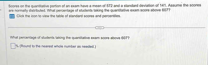 Scores on the quantitative portion of an exam have a mean of 572 and a standard deviation of 141. Assume the scores 
are normally distributed. What percentage of students taking the quantitative exam score above 607? 
Click the icon to view the table of standard scores and percentiles. 
What percentage of students taking the quantitative exam score above 607?
% (Round to the nearest whole number as needed.)