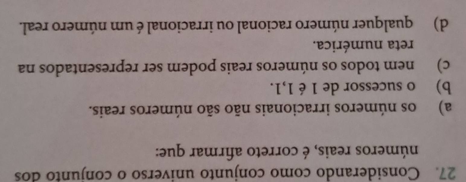 Considerando como conjunto universo o conjunto dos
números reais, é correto afirmar que:
a) os números irracionais não são números reais.
b) o sucessor de 1 é 1,1.
c) nem todos os números reais podem ser representados na
reta numérica.
d) qualquer número racional ou irracional é um número real.