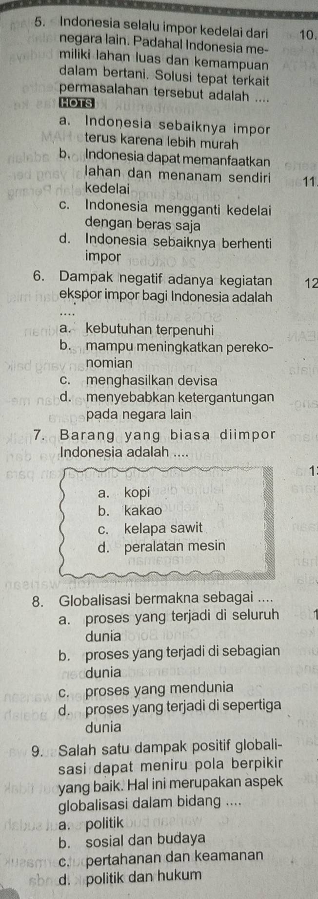 Indonesia selalu impor kedelai dari 10.
negara lain. Padahal Indonesia me-
miliki lahan luas dan kemampuan 
dalam bertani. Solusi tepat terkait
permasalahan tersebut adalah ....
HOTS
a. Indonesia sebaiknya impor
terus karena lebih murah
b Indonesia dapat memanfaatkan
lahan dan menanam sendiri 11
kedelai
c. Indonesia mengganti kedelai
dengan beras saja
d. Indonesia sebaiknya berhenti
impor
6. Dampak negatif adanya kegiatan 12
ekspor impor bagi Indonesia adalah
a. kebutuhan terpenuhi
b. mampu meningkatkan pereko-
nomian
c. menghasilkan devisa
d. menyebabkan ketergantungan
pada negara lain
7. Barang yang biasa diimpor
Indonesia adalah ….
1
a. kopi
b. kakao
c. kelapa sawit
d. peralatan mesin
8. Globalisasi bermakna sebagai ....
a. proses yang terjadi di seluruh
dunia
b. proses yang terjadi di sebagian
dunia
c. proses yang mendunia
d. proses yang terjadi di sepertiga
dunia
9. Salah satu dampak positif globali-
sasi dapat meniru pola berpikir 
yang baik. Hal ini merupakan aspek
globalisasi dalam bidang ....
ane politik
b. sosial dan budaya
c. pertahanan dan keamanan
sb d. politik dan hukum