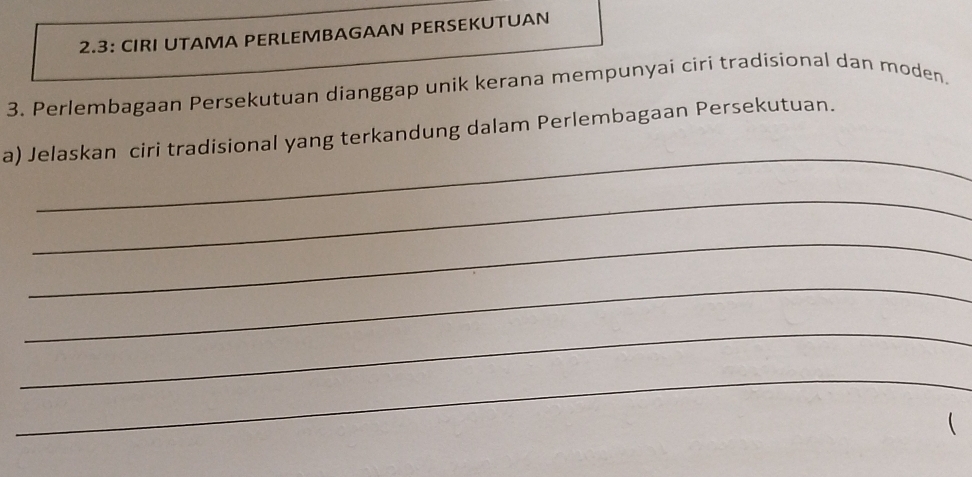 2.3: CIRI UTAMA PERLEMBAGAAN PERSEKUTUAN 
3. Perlembagaan Persekutuan dianggap unik kerana mempunyai ciri tradisional dan moden. 
_ 
a) Jelaskan ciri tradisional yang terkandung dalam Perlembagaan Persekutuan. 
_ 
_ 
_ 
_ 
_