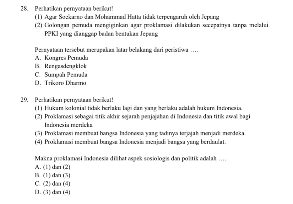 Perhatikan pernyataan berikut!
(1) Agar Soekarno dan Mohammad Hatta tidak terpengaruh oleh Jepang
(2) Golongan pemuda mengiginkan agar proklamasi dilakukan secepatnya tanpa melalui
PPKI yang dianggap badan bentukan Jepang
Pernyataan tersebut merupakan latar belakang dari peristiwa ….
A. Kongres Pemuda
B. Rengasdengklok
C. Sumpah Pemuda
D. Trikoro Dharmo
29. Perhatikan pernyataan berikut!
(1) Hukum kolonial tidak berlaku lagi dan yang berlaku adalah hukum Indonesia.
(2) Proklamasi sebagai titik akhir sejarah penjajahan di Indonesia dan titik awal bagi
Indonesia merdeka
(3) Proklamasi membuat bangsa Indonesia yang tadinya terjajah menjadi merdeka.
(4) Proklamasi membuat bangsa Indonesia menjadi bangsa yang berdaulat.
Makna proklamasi Indonesia dilihat aspek sosiologis dan politik adalah …
A. (1) dan (2)
B. (1) dan (3)
C. (2) dan (4)
D. (3) dan (4)