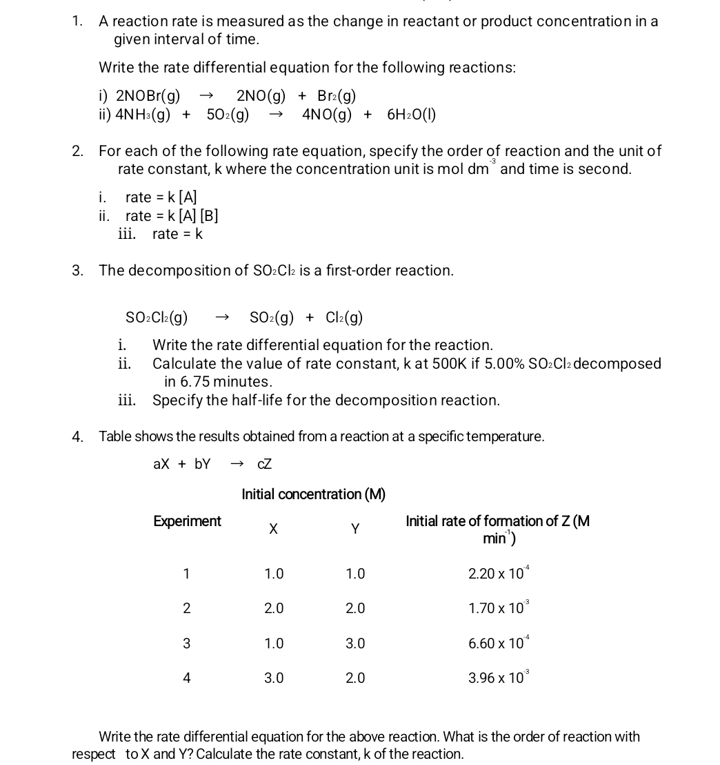 A reaction rate is measured as the change in reactant or product concentration in a
given interval of time.
Write the rate differential equation for the following reactions:
i) 2NOBr(g)to 2NO(g)+Br_2(g)
ii) 4NH_3(g)+5O_2(g)to 4NO(g)+6H_2O(l)
2. For each of the following rate equation, specify the order of reaction and the unit of
rate constant, k where the concentration unit is mol dm^(-3) and time is second.
i. rate =k[A]
ii. rate =k[A][B]
iii. rate=k
3. The decomposition of SO₂Cl₂ is a first-order reaction.
SO_2Cl_2(g)to SO_2(g)+Cl_2(g)
i. Write the rate differential equation for the reaction.
ii. Calculate the value of rate constant, k at 500K if 5.00% SO₂Cl₂decomposed
in 6.75 minutes.
iii. Specify the half-life for the decomposition reaction.
4. Table shows the results obtained from a reaction at a specific temperature.
aX+bYto cZ
Write the rate differential equation for the above reaction. What is the order of reaction with
respect to X and Y? Calculate the rate constant, k of the reaction.