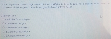 De las siguientes opciones elige la fase del ciclo tecnológico de Sumanth donde la organización se da coenta de
la necesidad de incorporar nuevas tecnologías dentro del sistema lécrico
Seleccione una
a. Adquisición tecnológica
b. Avance tecnológico
c. Abandono tecnológico
d. Conciencia tecnológica
e Adaptación tecnológica