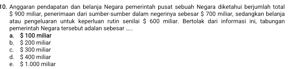 Anggaran pendapatan dan belanja Negara pemerintah pusat sebuah Negara diketahui berjumlah total
$ 900 miliar, penerimaan dari sumber-sumber dalam negerinya sebesar $ 700 miliar, sedangkan belanja
atau pengeluaran untuk keperluan rutin senilai $ 600 miliar. Bertolak dari informasi ini, tabungan
pemerintah Negara tersebut adalan sebesar .....
a. $ 100 miliar
b. $ 200 miliar
c. $ 300 miliar
d. $ 400 miliar
e. $ 1.000 miliar