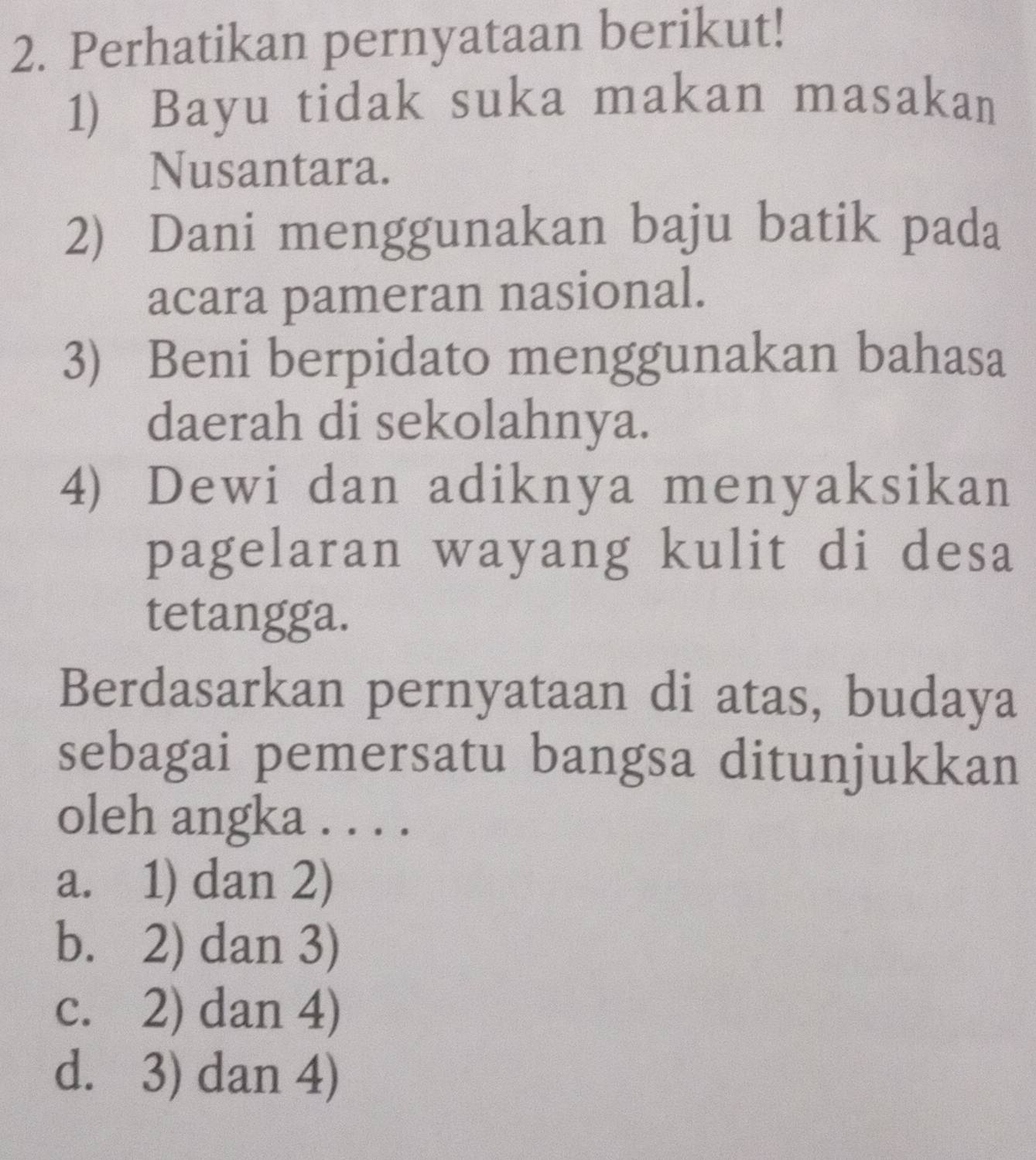 Perhatikan pernyataan berikut!
1) Bayu tidak suka makan masakan
Nusantara.
2) Dani menggunakan baju batik pada
acara pameran nasional.
3) Beni berpidato menggunakan bahasa
daerah di sekolahnya.
4) Dewi dan adiknya menyaksikan
pagelaran wayang kulit di desa
tetangga.
Berdasarkan pernyataan di atas, budaya
sebagai pemersatu bangsa ditunjukkan
oleh angka . . . .
a. 1) dan 2)
b. 2) dan 3)
c. 2) dan 4)
d. 3) dan 4)