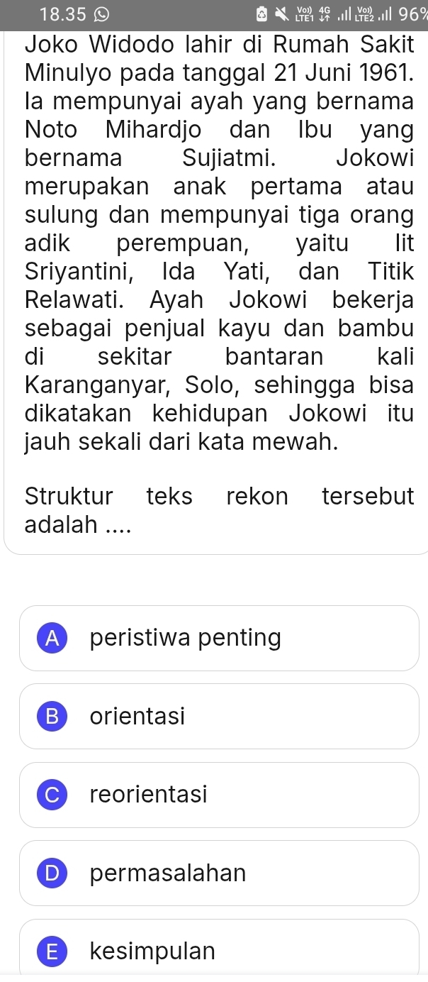 18.35 . 96%
beginarrayr Vol)TE?endarray 
Joko Widodo lahir di Rumah Sakit
Minulyo pada tanggal 21 Juni 1961.
la mempunyai ayah yang bernama
Noto Mihardjo dan Ibu yang
bernama Sujiatmi. Jokowi
merupakan anak pertama atau
sulung dan mempunyai tiga orang
adik perempuan, yaitu lit
Sriyantini, Ida Yati, dan Titik
Relawati. Ayah Jokowi bekerja
sebagai penjual kayu dan bambu
di sekitar bantaran akali
Karanganyar, Solo, sehingga bisa
dikatakan kehidupan Jokowi itu
jauh sekali dari kata mewah.
Struktur teks rekon tersebut
adalah ....
A peristiwa penting
B orientasi
a reorientasi
permasalahan
E) kesimpulan