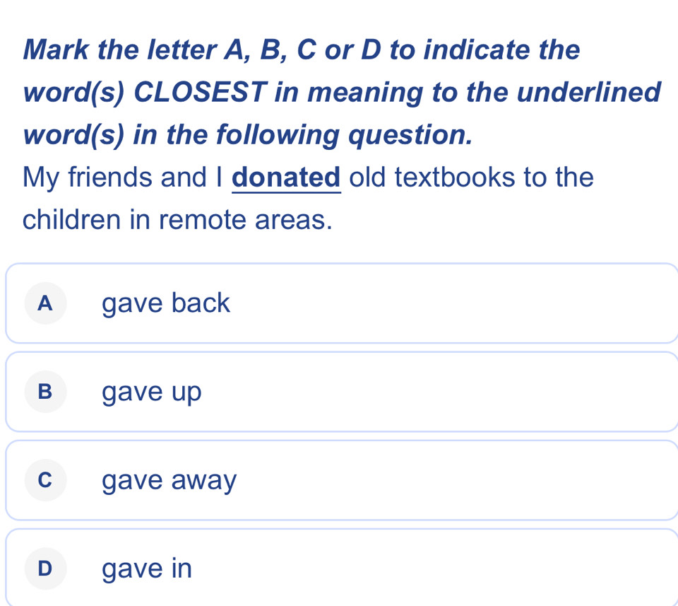 Mark the letter A, B, C or D to indicate the
word(s) CLOSEST in meaning to the underlined
word(s) in the following question.
My friends and I donated old textbooks to the
children in remote areas.
A gave back
B gave up
c gave away
D gave in