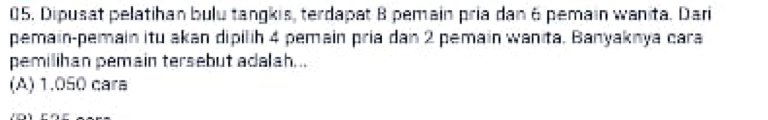 Dipusat pelatihan bulu tangkis, terdapat 8 pemain pria dan 6 pemain wanita. Dari
pemain-pemain itu akan dipilih 4 pemain pria dan 2 pemain wanita, Banyaknya cara
pemilihan pemain tersebut adalah...
(A) 1.050 cara