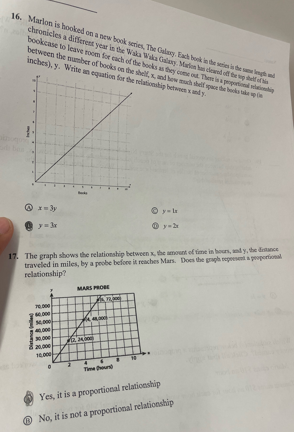 Marlon is hooked on a new book series, The Galaxy. Each book in the series is the same length an
chronicles a different year in the Waka Waka Galaxy. Marlon has cleared off the top shelf of hi
bookcase to leave room for each of the books as they come out. There is a proportional relationshi
between the number of books on tshelf, x, and how much shelf space the books take up (in
inches), y. Writerelationship between x and y
Ⓐ x=3y
y=1x
⑬ y=3x
Ⓓ y=2x
17. The graph shows the relationship between x, the amount of time in hours, and y, the distance
traveled in miles, by a probe before it reaches Mars. Does the graph represent a proportional
relationship?
Yes, it is a proportional relationship
Ⓑ No, it is not a proportional relationship