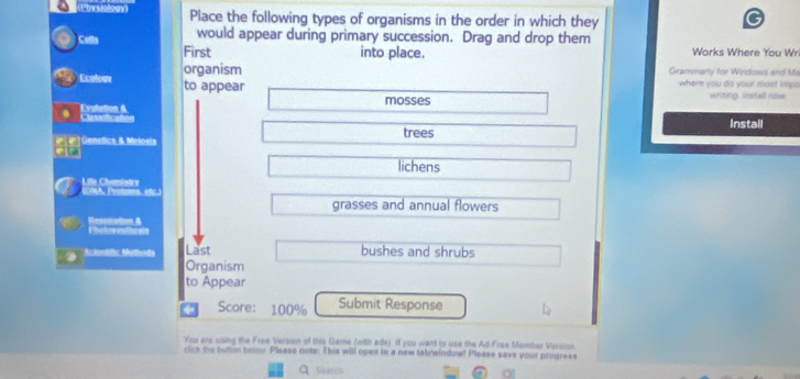 Piste Place the following types of organisms in the order in which they 
Cells would appear during primary succession. Drag and drop them Works Where You Wr 
First into place. 
Ecoloav organism 
Grammarly for Windows and Ma 
where you do your most impo 
to appear mosses 
writing. Install now 
Evolution & Clessíficaño 
Install 
]Genetics & Melosts trees 
lichens 
(MA, Protmes. étc. Life Chemistrv 
grasses and annual flowers 
Respiation & 
Scienöfic Melhoda Last bushes and shrubs 
Organism 
to Appear 
Score: 100% Submit Response 
You are using the Free Version of this Game (with ads). If you want to use the Ad-Free Member Verslon 
click the butten below Please note: This will open in a new tabhwindow! Please save your progress 
q Search