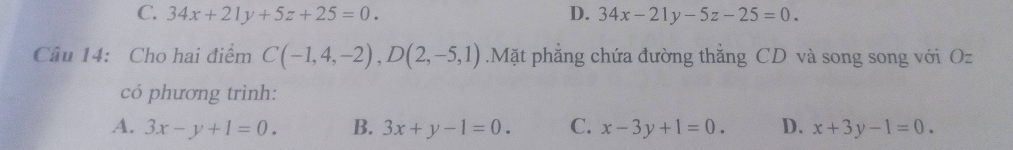 C. 34x+21y+5z+25=0. D. 34x-21y-5z-25=0. 
Câu 14: Cho hai điểm C(-1,4,-2), D(2,-5,1).Mặt phẳng chứa đường thắng CD và song song với Oz
có phương trình:
A. 3x-y+1=0. B. 3x+y-1=0. C. x-3y+1=0. D. x+3y-1=0.