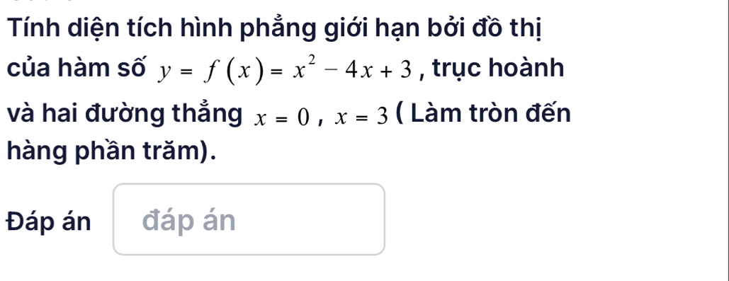 Tính diện tích hình phẳng giới hạn bởi đồ thị 
của hàm số y=f(x)=x^2-4x+3 , trục hoành 
và hai đường thẳng x=0, x=3 ( Làm tròn đến 
hàng phần trăm). 
Đáp án đáp án