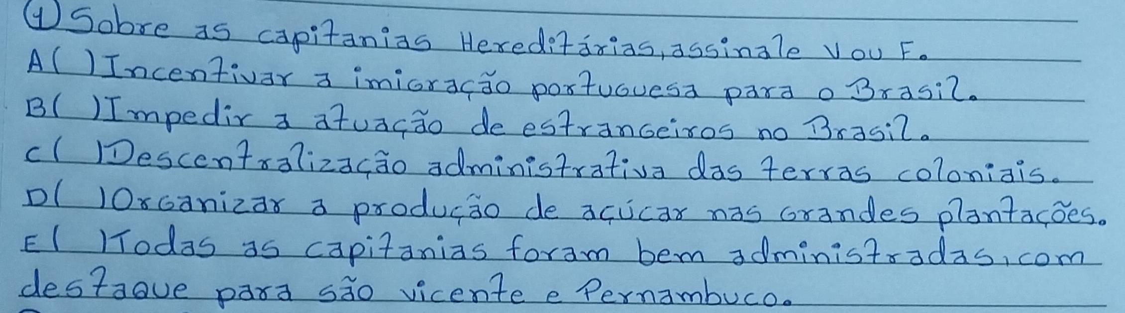 ①Sobre as capitanias Hereditarias, assingle Vou F.
A()Incentivar a imioracdo poxtuouesa parao Brasic.
B() Impedir a atuacao deestranceisos no Brasi2.
cl Descentsalizacao administrativa das terras coloniais.
Dl 10xcanizar a producio de acucar nas crandes plantacoes.
EI lTodas as capitanias foram bem administradas, com
destaove para sio vicentee Pernambuco.