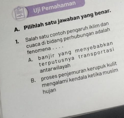 Uji Pemahaman
A. Pilihlah satu jawaban yang benar.
1. Salah satu contoh pengaruh iklim dan
cuaca di bidang perhubungan adalah
fenomena . . . .
A. banjir yang menyebabkan
terputusnya transportasi
antarwilayah
B. proses penjemuran kerupuk kulit
mengalami kendala ketika musim
hujan