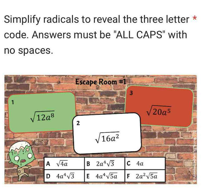 Simplify radicals to reveal the three letter *
code. Answers must be "ALL CAPS" with
no spaces.
Escape Room #1
3
1
sqrt(20a^5)
a sqrt(12a^8) 2
sqrt(16a^2)
A sqrt(4a) B 2a^4sqrt(3) C 4a
D 4a^4sqrt(3) E 4a^4sqrt(5a) F 2a^2sqrt(5a)