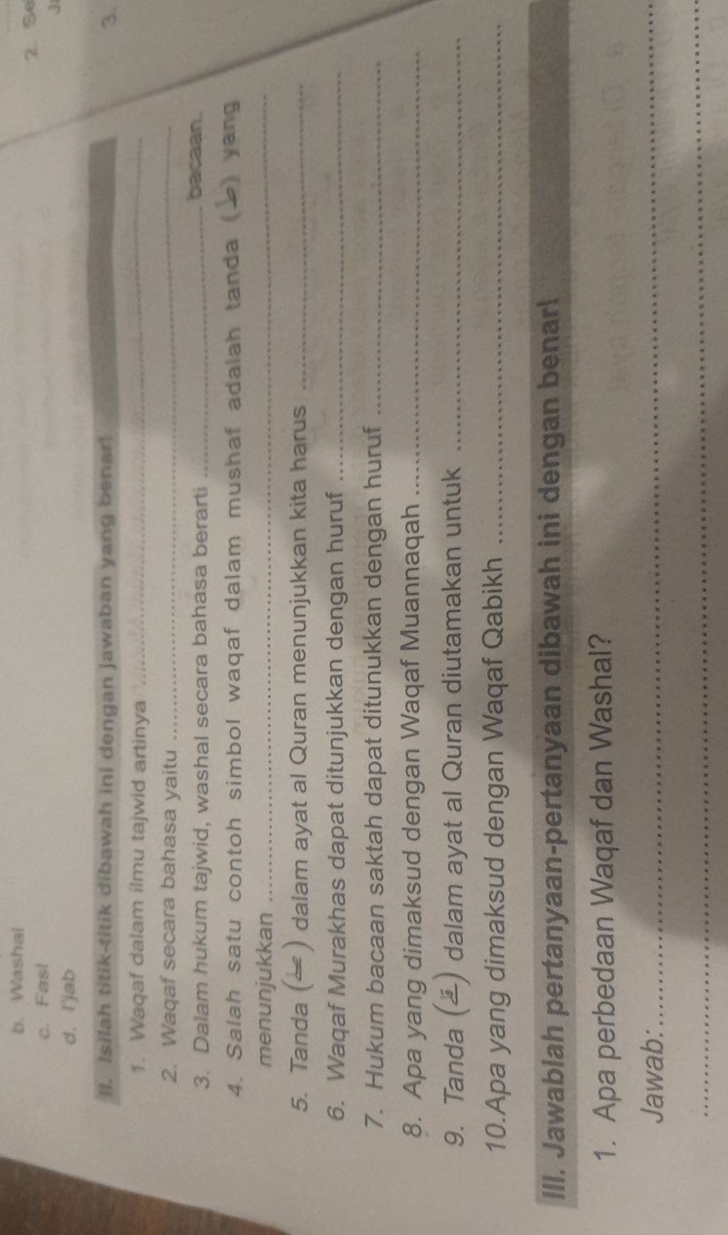 b. Washal
c. Fasl 2. Se
d. I'jab
II. Isilah titik-titik dibawah ini dengan jawaban yang benar! 3.
1. Waqaf dalam ilmu tajwid artinya_
2. Waqaf secara bahasa yaitu
_
3. Dalam hukum tajwid, washal secara bahasa berarti_
bacaan.
4. Salah satu contoh simbol waqaf dalam mushaf adalah tanda ( ) yang
menunjukkan_
5. Tanda ( ) dalam ayat al Quran menunjukkan kita harus_
6. Waqaf Murakhas dapat ditunjukkan dengan huruf_
7. Hukum bacaan saktah dapat ditunukkan dengan huruf_
8. Apa yang dimaksud dengan Waqaf Muannaqah_
9. Tanda () dalam ayat al Quran diutamakan untuk_
10.Apa yang dimaksud dengan Waqaf Qabikh_
Ill. Jawablah pertanyaan-pertanyaan dibawah ini dengan benarl
1. Apa perbedaan Waqaf dan Washal?
Jawab:_
_