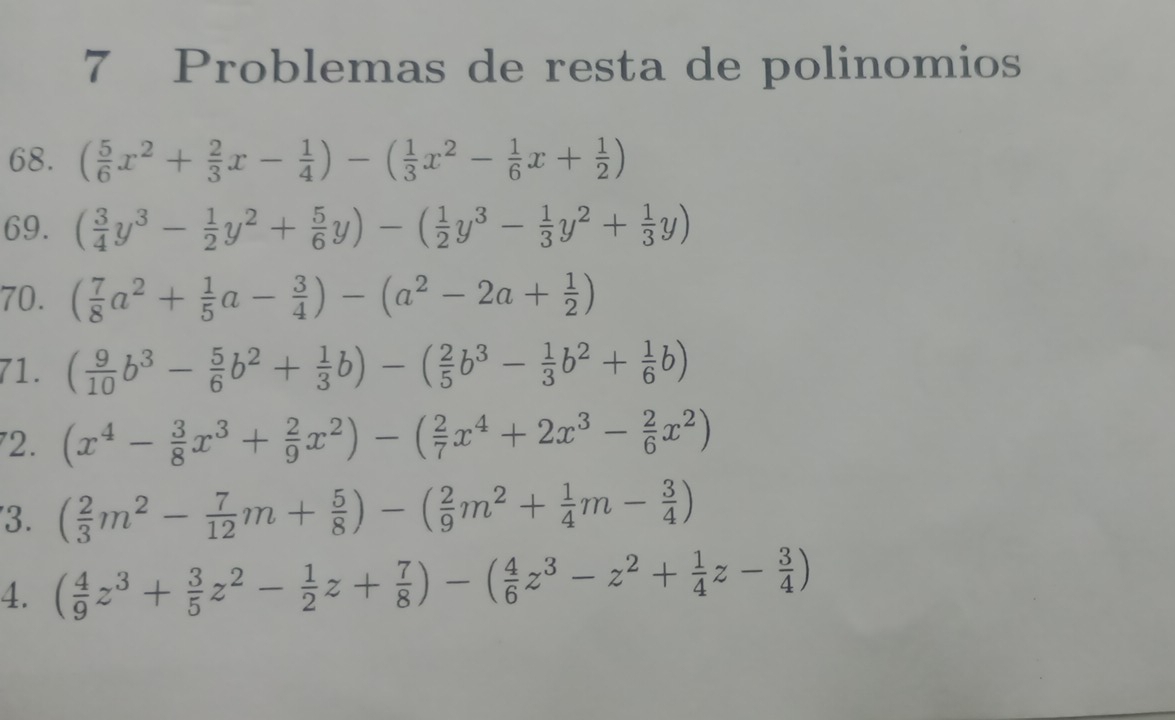 Problemas de resta de polinomios 
68. ( 5/6 x^2+ 2/3 x- 1/4 )-( 1/3 x^2- 1/6 x+ 1/2 )
69. ( 3/4 y^3- 1/2 y^2+ 5/6 y)-( 1/2 y^3- 1/3 y^2+ 1/3 y)
70. ( 7/8 a^2+ 1/5 a- 3/4 )-(a^2-2a+ 1/2 )
71. ( 9/10 b^3- 5/6 b^2+ 1/3 b)-( 2/5 b^3- 1/3 b^2+ 1/6 b)
72. (x^4- 3/8 x^3+ 2/9 x^2)-( 2/7 x^4+2x^3- 2/6 x^2)
3. ( 2/3 m^2- 7/12 m+ 5/8 )-( 2/9 m^2+ 1/4 m- 3/4 )
4. ( 4/9 z^3+ 3/5 z^2- 1/2 z+ 7/8 )-( 4/6 z^3-z^2+ 1/4 z- 3/4 )