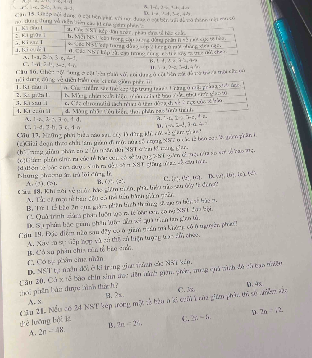 0,3-c,4-a
B. 1-d, 2-c, 3-b, 4-a.
C. 1-c,2-b,3-a, 4-d D. 1-a, 2-d, 3-c, 4-b.
Câu 15. Ghép nội dung ở cột bên phải với nội dung ở cột bên trải để trở thành một câu có
nội dung đúng về diễn biến cá
d.
B. 1-d, 2-c, 3-b, 4-a.
C. 1-d, 2-b, 3-c, 4-a.
D. 1-a, 2-c, 3-d, 4-b.
Câu 16. Ghép nội dung ở cột bên phải với nội dung ở cột bên trái đề trở thành một câu có
A. 1-a, 2-b, 3-c, 4-d.
B. 1-d
C. 1-d, 2-b, 3-c, 4-a. D. 1-a, 2-d, 3-d, 4-c.
Câu 17. Những phát biểu nào sau đây là đúng khi nói về giảm phận?
(a)Giai đoạn thực chất làm giảm đi một nửa số lượng NST ở các tế bào con là giảm phân I.
(b)Trong giảm phân có 2 lần nhân đôi NST ở hai kì trung gian.
(c)Giảm phân sinh ra các tế bào con có số lượng NST giảm đi một nửa so với tế bảo mẹ.
(d)Bốn tế bào con được sinh ra đều có n NST giống nhau về cấu trúc.
Những phương án trả lời đúng là
A. (a), (b). B. (a), (c). C. (a), (b), (c). D. (a), (b), (c), (d).
Câu 18. Khi nói về phân bào giảm phân, phát biểu nào sau dây là đúng?
A. Tất cả mọi tế bào đều có thể tiến hành giảm phân.
B. Từ 1 tế bào 2n qua giảm phân bình thường sẽ tạo ra bốn tế bào n.
C. Quá trình giảm phân luôn tạo ra tế bào con có bộ NST đơn bội.
D. Sự phân bào giảm phân luôn dẫn tới quá trình tạo giao tử.
Câu 19. Đặc điểm nảo sau dây có ở giảm phân mà không có ở nguyên phân?
A. Xảy ra sự tiếp hợp và có thể có hiện tượng trao đổi chéo.
B. Có sự phân chia của tế bào chất.
C. Có sự phân chia nhân.
D. NST tự nhân đôi ở kì trung gian thành các NST kép.
Câu 20. Có x tế bào chín sinh dục tiến hành giảm phân, trong quá trình đó có bao nhiêu
thoi phân bào được hình thành?
B. 2x. C. 3x. D. 4x.
Câu 21. Nếu có 24 NST kép trong một tế bào ở kì cuối I của giảm phân thì số nhiễm sắc
A. x.
D. 2n=12.
thể lưỡng bội là
C. 2n=6.
B. 2n=24.
A. 2n=48.