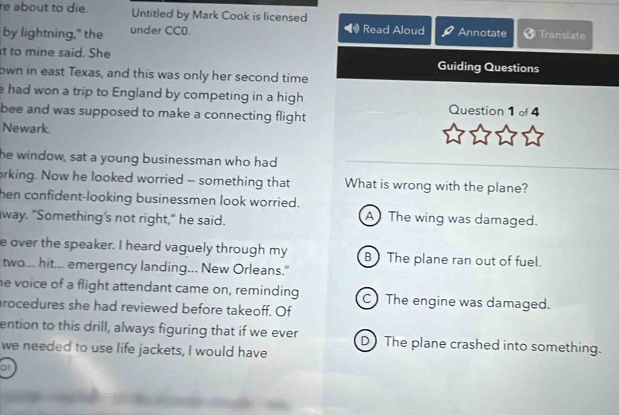 re about to die. Untitled by Mark Cook is licensed
by lightning," the under CC0. Read Aloud Annotate Translate
t to mine said. She Guiding Questions
own in east Texas, and this was only her second time
e had won a trip to England by competing in a high Question 1 of 4
bee and was supposed to make a connecting flight
Newark.
he window, sat a young businessman who had
orking. Now he looked worried - something that What is wrong with the plane?
hen confident-looking businessmen look worried.
way. "Something's not right," he said.
A The wing was damaged.
e over the speaker. I heard vaguely through my B The plane ran out of fuel.
two... hit... emergency landing... New Orleans."
he voice of a flight attendant came on, reminding C) The engine was damaged.
rocedures she had reviewed before takeoff. Of
ention to this drill, always figuring that if we ever D The plane crashed into something.
we needed to use life jackets, I would have
01