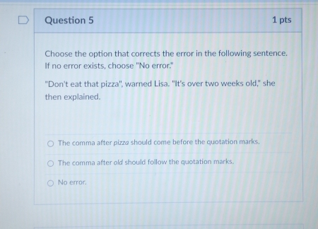 Choose the option that corrects the error in the following sentence.
If no error exists, choose "No error."
"Don't eat that pizza", warned Lisa. "It's over two weeks old," she
then explained.
The comma after pizza should come before the quotation marks.
The comma after old should follow the quotation marks.
No error.