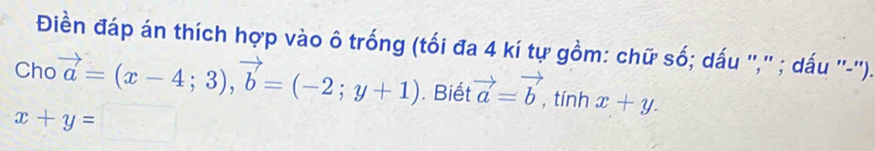 Điền đáp án thích hợp vào ô trống (tối đa 4 kí tự gồm: chữ số; dấu '','' ; dấu ''-''). 
Cho vector a=(x-4;3), vector b=(-2;y+1). Biết vector a=vector b tính x+y.
x+y= □