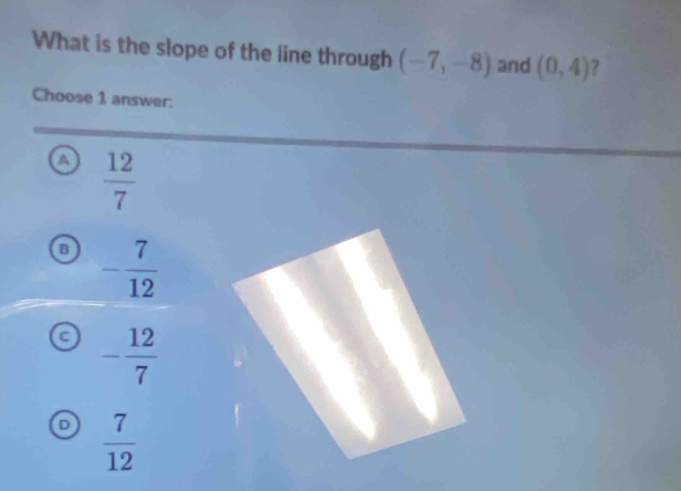 What is the slope of the iine through (-7,-8) and (0,4)
Choose 1 answer:
a  12/7 
- 7/12 
a - 12/7 
 7/12 