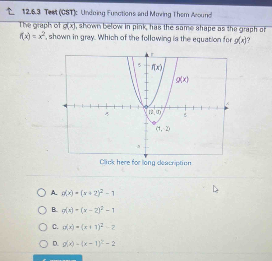 Test (CST): Undoing Functions and Moving Them Around
The graph of g(x) , shown below in pink, has the same shape as the graph of
f(x)=x^2 , shown in gray. Which of the following is the equation for g(x) ?
Click here for long description
A. g(x)=(x+2)^2-1
B. g(x)=(x-2)^2-1
C. g(x)=(x+1)^2-2
D. g(x)=(x-1)^2-2