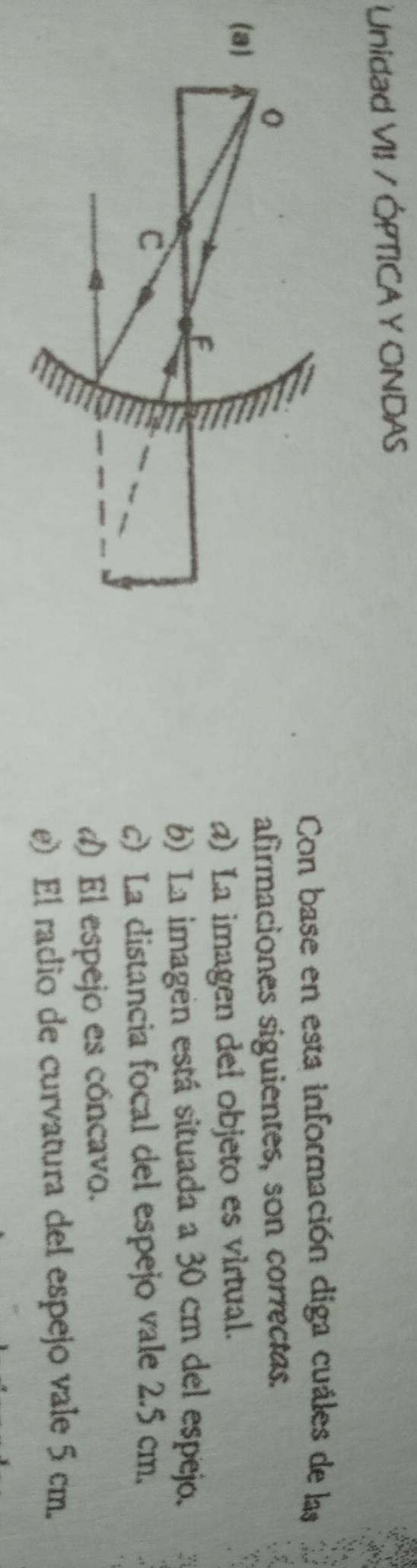 Unidad VII / ÓPTICA Y ONDAS
Con base en esta información diga cuáles de las
afirmaciones siguientes, son correctas.
) La imagen del objeto es virtual.
6) La imagen está situada a 30 cm del espejo. a
c) La distancia focal del espejo vale 2.5 cm.
d) El espejo es cóncavo.
e) El radio de curvatura del espejo vale 5 cm.
