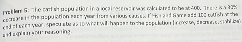 Problem 5: The catfish population in a local reservoir was calculated to be at 400. There is a 30%
decrease in the population each year from various causes. If Fish and Game add 100 catfish at the 
end of each year, speculate as to what will happen to the population (increase, decrease, stabilize) 
and explain your reasoning.