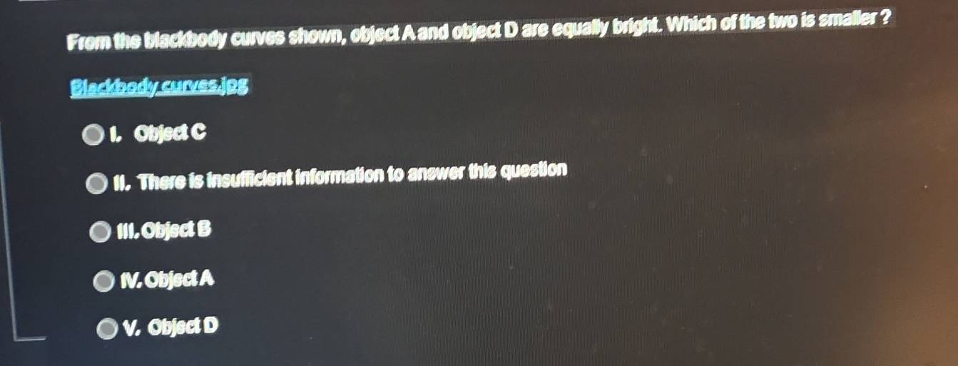 From the blackbody curves shown, object A and object D are equally bright. Which of the two is smaller ?
Blackbody curves.jpg
1. Object C
11. There is insufficient information to answer this question
111. Object B
IV. Object A
V. Object D