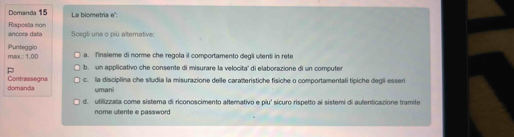 Domanda 15 La biometria e':
Risposta non
ancora data Scegli una o più alternative:
Punteggio
max.: 1,00 a. I'insieme di norme che regola il comportamento degli utenti in rete
P
b. un applicativo che consente di misurare la velocita' di elaborazione di un computer
Contrassegna c. la disciplina che studia la misurazione delle caratteristiche fisiche o comportamentali tipiche degli esseri
domanda umani
d. utilizzata come sistema di riconoscimento alternativo e piu' sicuro rispetto ai sistemi di autenticazione tramite
nome utente e password